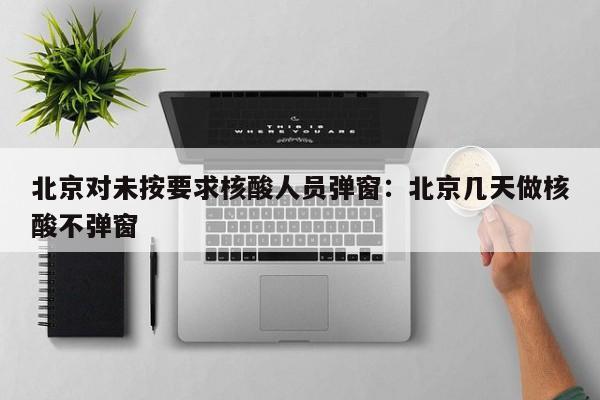 北京对未按要求核酸人员弹窗：北京几天做核酸不弹窗