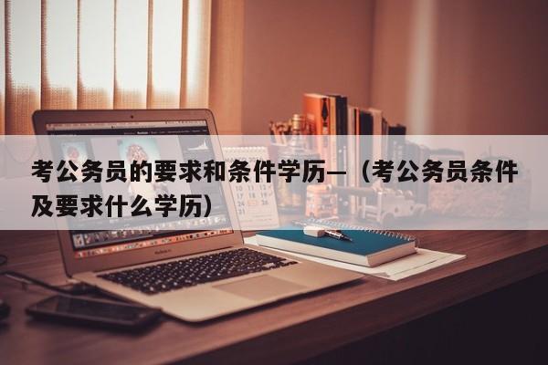 考公务员的要求和条件学历—（考公务员条件及要求什么学历）