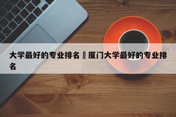 大学最好的专业排名›厦门大学最好的专业排名
