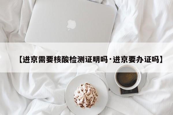 【进京需要核酸检测证明吗·进京要办证吗】