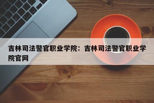 吉林司法警官职业学院：吉林司法警官职业学院官网