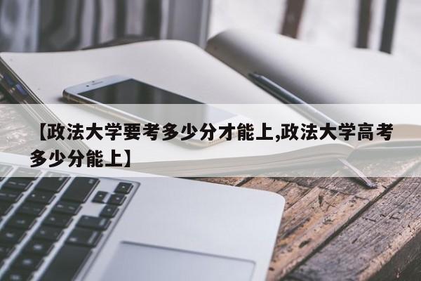 【政法大学要考多少分才能上,政法大学高考多少分能上】