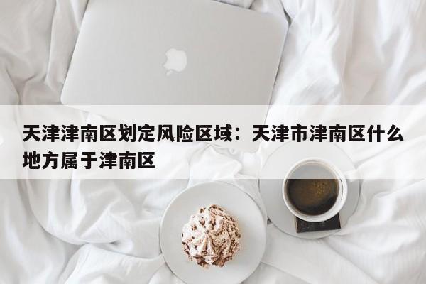 天津津南区划定风险区域：天津市津南区什么地方属于津南区