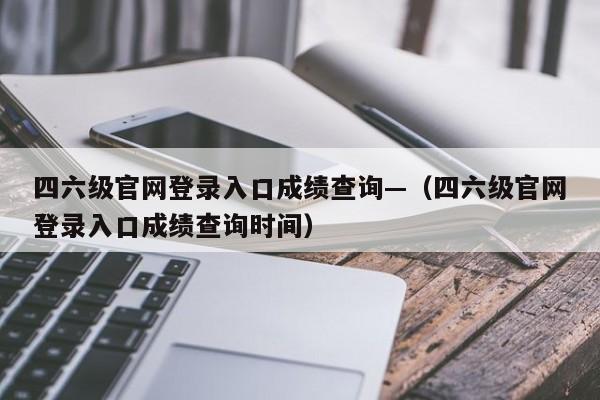 四六级官网登录入口成绩查询—（四六级官网登录入口成绩查询时间）