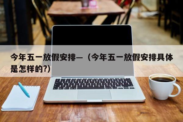 今年五一放假安排—（今年五一放假安排具体是怎样的?）