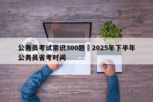 公务员考试常识300题›2025年下半年公务员省考时间
