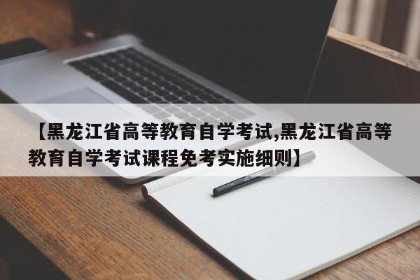 【黑龙江省高等教育自学考试,黑龙江省高等教育自学考试课程免考实施细则】