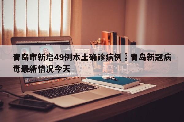 青岛市新增49例本土确诊病例›青岛新冠病毒最新情况今天