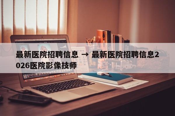 最新医院招聘信息 → 最新医院招聘信息2026医院影像技师