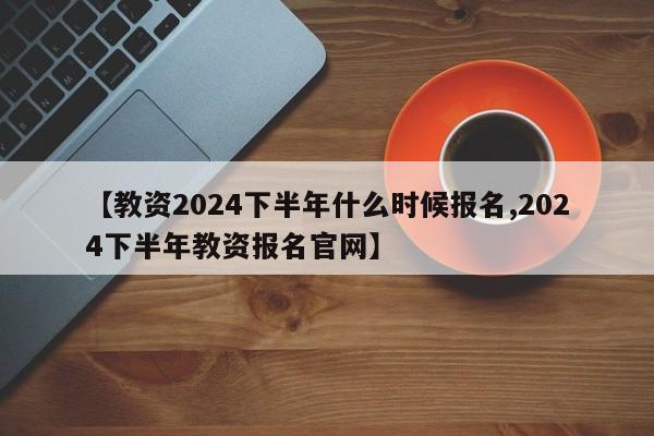 【教资2024下半年什么时候报名,2024下半年教资报名官网】