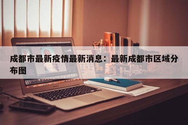 成都市最新疫情最新消息:最新成都市区域分布图