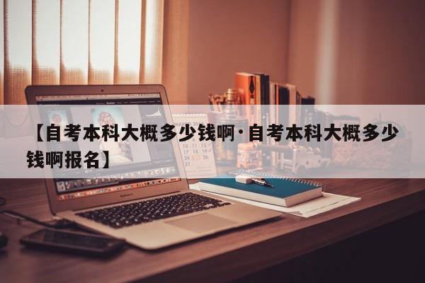 【自考本科大概多少钱啊·自考本科大概多少钱啊报名】