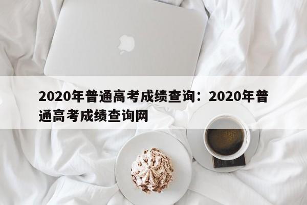 2020年普通高考成绩查询：2020年普通高考成绩查询网
