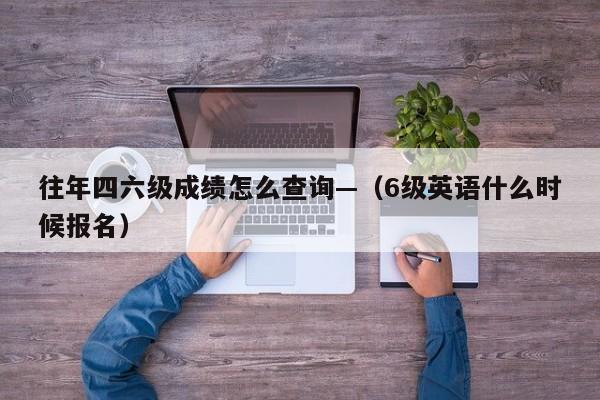 往年四六级成绩怎么查询—（6级英语什么时候报名）