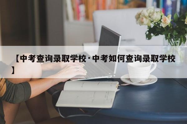【中考查询录取学校·中考如何查询录取学校】