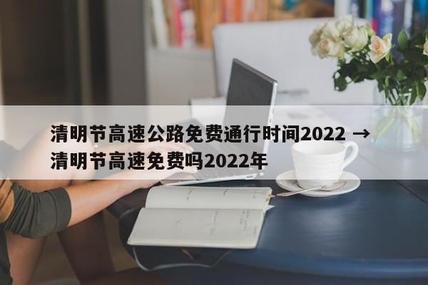 清明节高速公路免费通行时间2022 → 清明节高速免费吗2022年