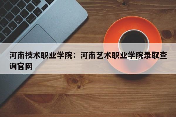 河南技术职业学院：河南艺术职业学院录取查询官网