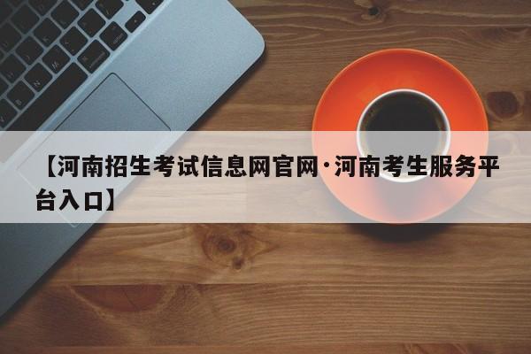 【河南招生考试信息网官网·河南考生服务平台入口】
