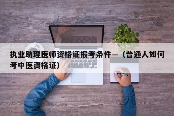 执业助理医师资格证报考条件—（普通人如何考中医资格证）