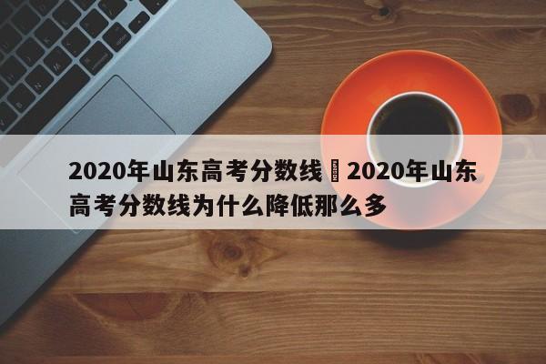 2020年山东高考分数线›2020年山东高考分数线为什么降低那么多