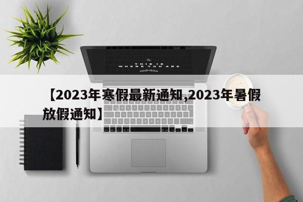 【2023年寒假最新通知,2023年暑假放假通知】