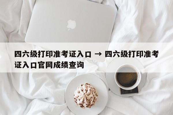 四六级打印准考证入口 → 四六级打印准考证入口官网成绩查询