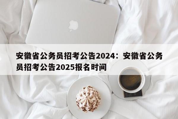 安徽省公务员招考公告2024：安徽省公务员招考公告2025报名时间