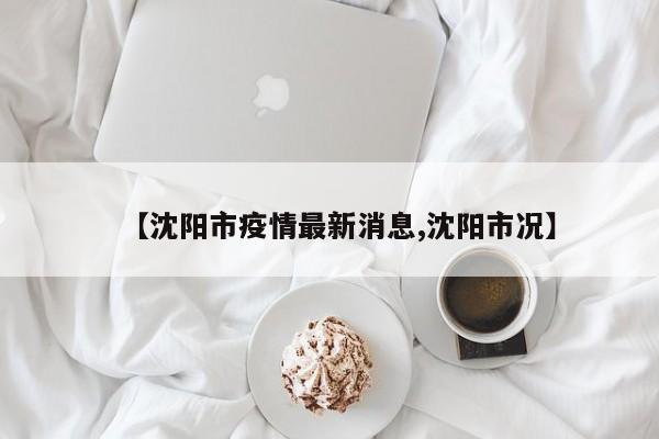 【沈阳市疫情最新消息,沈阳市况】
