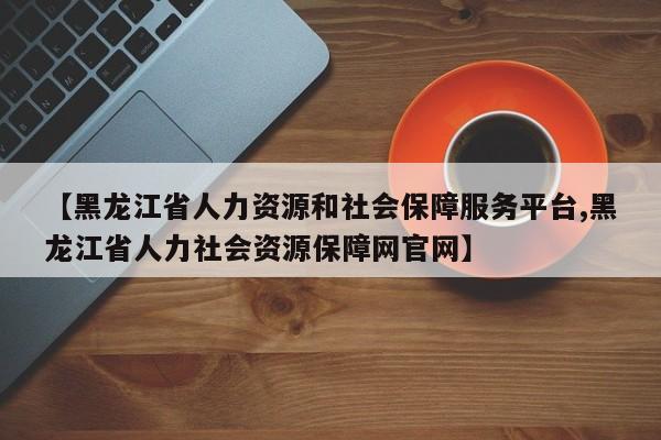 【黑龙江省人力资源和社会保障服务平台,黑龙江省人力社会资源保障网官网】