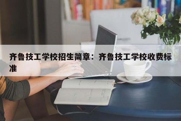 齐鲁技工学校招生简章：齐鲁技工学校收费标准