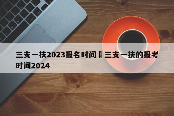 三支一扶2023报名时间›三支一扶的报考时间2024