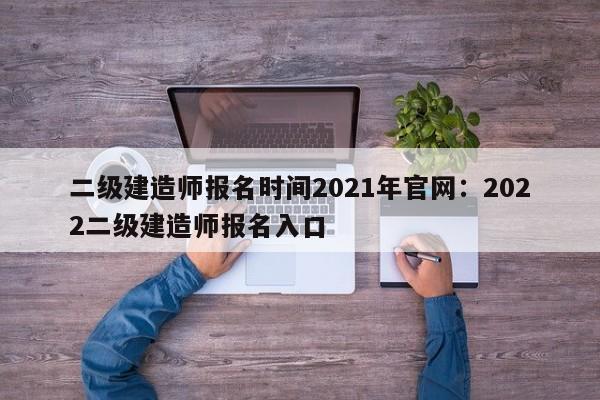 二级建造师报名时间2021年官网：2022二级建造师报名入口
