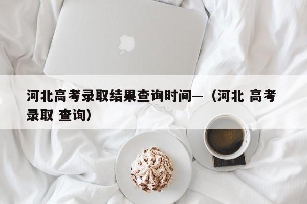 河北高考录取结果查询时间—(河北 高考 录取 查询)