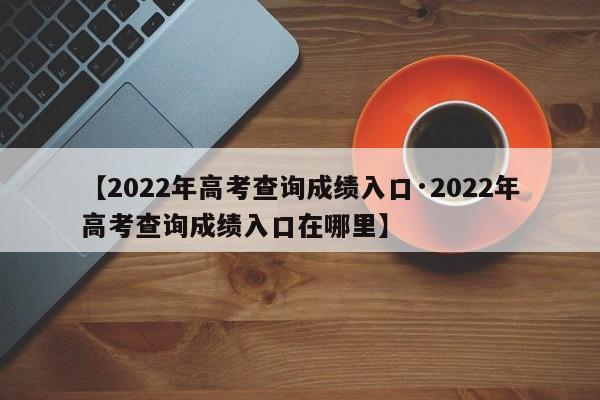 【2022年高考查询成绩入口·2022年高考查询成绩入口在哪里】