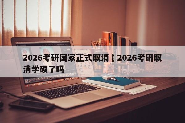 2026考研国家正式取消›2026考研取消学硕了吗
