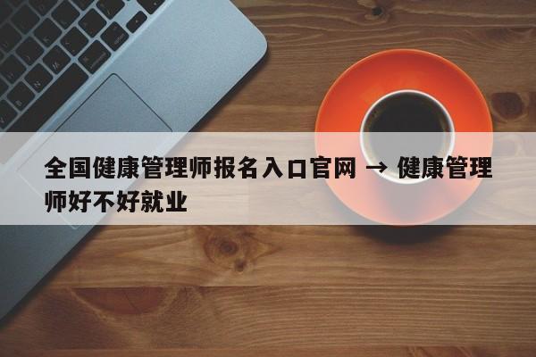 全国健康管理师报名入口官网 → 健康管理师好不好就业