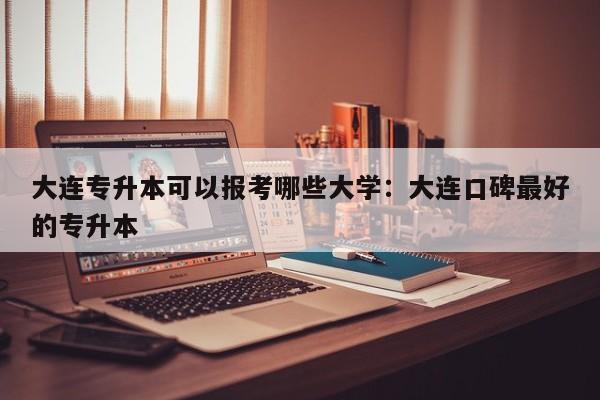 大连专升本可以报考哪些大学：大连口碑最好的专升本