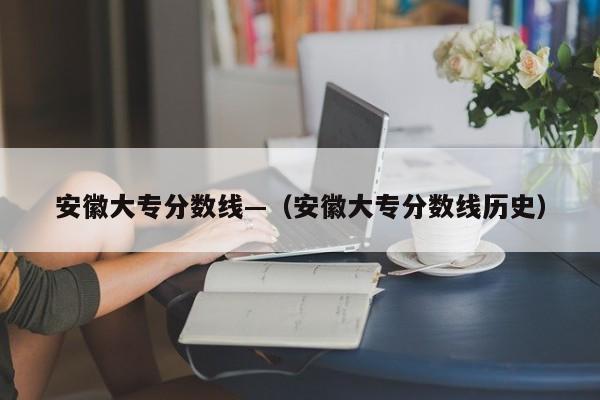 安徽大专分数线—（安徽大专分数线历史）