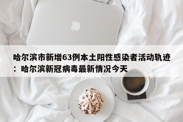 哈尔滨市新增63例本土阳性感染者活动轨迹:哈尔滨新冠病毒最新情况今天