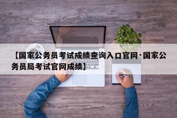 【国家公务员考试成绩查询入口官网·国家公务员局考试官网成绩】