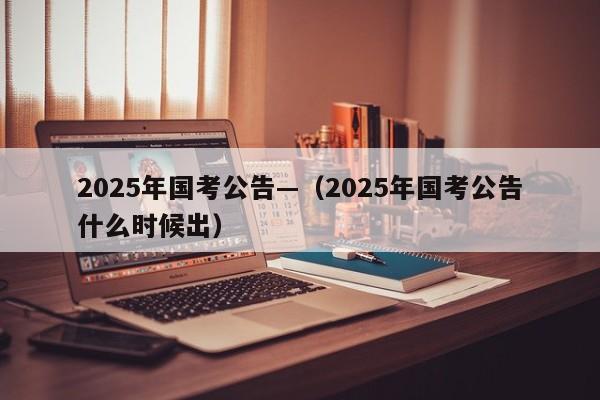 2025年国考公告—(2025年国考公告什么时候出)