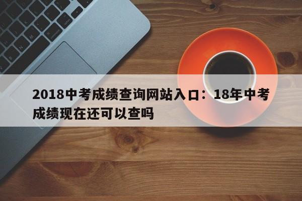 2018中考成绩查询网站入口:18年中考成绩现在还可以查吗