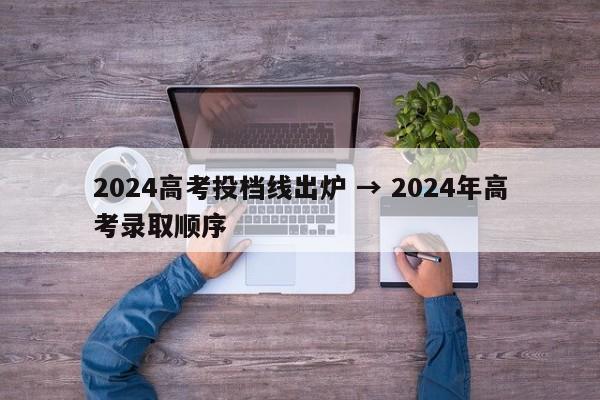 2024高考投档线出炉 → 2024年高考录取顺序