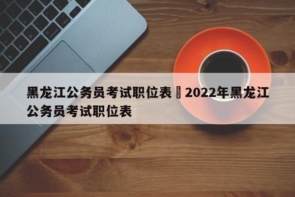 黑龙江公务员考试职位表›2022年黑龙江公务员考试职位表