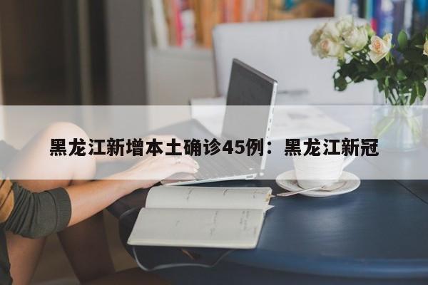 黑龙江新增本土确诊45例：黑龙江新冠