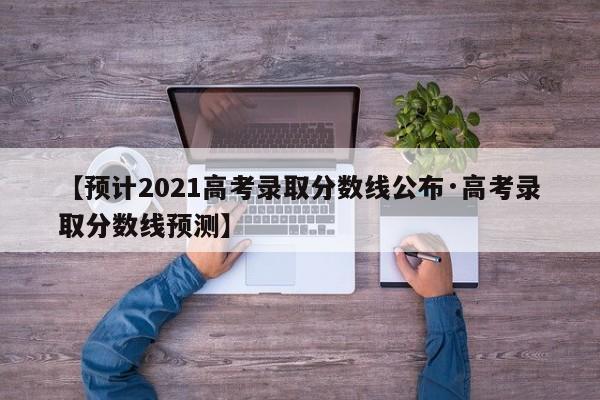 【预计2021高考录取分数线公布·高考录取分数线预测】