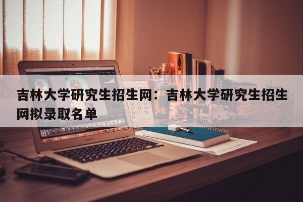 吉林大学研究生招生网：吉林大学研究生招生网拟录取名单