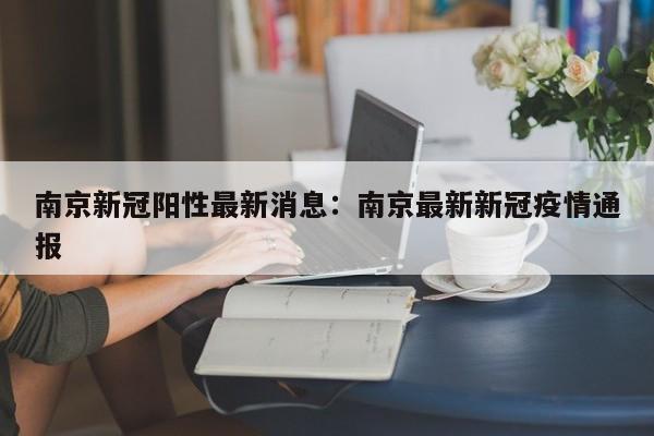 南京新冠阳性最新消息:南京最新新冠疫情通报