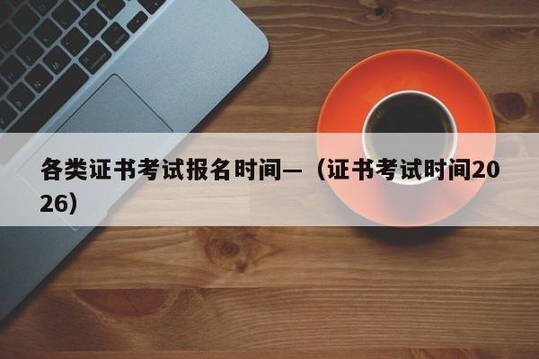 各类证书考试报名时间—（证书考试时间2026）