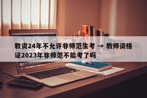 教资24年不允许非师范生考 → 教师资格证2023年非师范不能考了吗